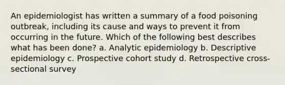 An epidemiologist has written a summary of a food poisoning outbreak, including its cause and ways to prevent it from occurring in the future. Which of the following best describes what has been done? a. Analytic epidemiology b. Descriptive epidemiology c. Prospective cohort study d. Retrospective cross-sectional survey