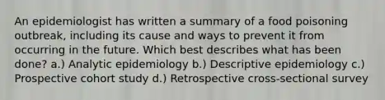 An epidemiologist has written a summary of a food poisoning outbreak, including its cause and ways to prevent it from occurring in the future. Which best describes what has been done? a.) Analytic epidemiology b.) Descriptive epidemiology c.) Prospective cohort study d.) Retrospective cross-sectional survey