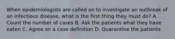 When epidemiologists are called on to investigate an outbreak of an infectious disease, what is the first thing they must do? A. Count the number of cases B. Ask the patients what they have eaten C. Agree on a case definition D. Quarantine the patients