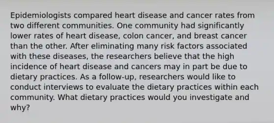 Epidemiologists compared heart disease and cancer rates from two different communities. One community had significantly lower rates of heart disease, colon cancer, and breast cancer than the other. After eliminating many risk factors associated with these diseases, the researchers believe that the high incidence of heart disease and cancers may in part be due to dietary practices. As a follow-up, researchers would like to conduct interviews to evaluate the dietary practices within each community. What dietary practices would you investigate and why?