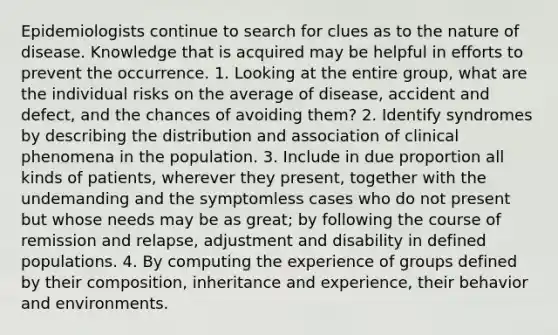 Epidemiologists continue to search for clues as to the nature of disease. Knowledge that is acquired may be helpful in efforts to prevent the occurrence. 1. Looking at the entire group, what are the individual risks on the average of disease, accident and defect, and the chances of avoiding them? 2. Identify syndromes by describing the distribution and association of clinical phenomena in the population. 3. Include in due proportion all kinds of patients, wherever they present, together with the undemanding and the symptomless cases who do not present but whose needs may be as great; by following the course of remission and relapse, adjustment and disability in defined populations. 4. By computing the experience of groups defined by their composition, inheritance and experience, their behavior and environments.