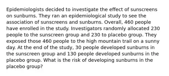 Epidemiologists decided to investigate the effect of sunscreens on sunburns. They ran an epidemiological study to see the association of sunscreens and sunburns. Overall, 460 people have enrolled in the study. Investigators randomly allocated 230 people to the sunscreen group and 230 to placebo group. They exposed those 460 people to the high mountain trail on a sunny day. At the end of the study, 30 people developed sunburns in the sunscreen group and 130 people developed sunburns in the placebo group. What is the risk of developing sunburns in the placebo group?