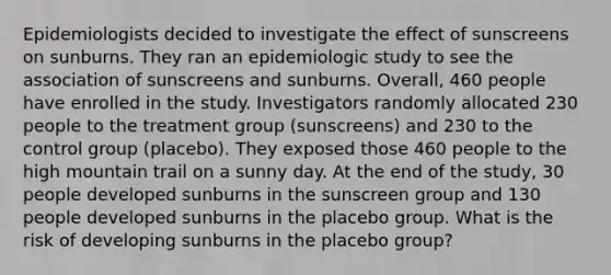 Epidemiologists decided to investigate the effect of sunscreens on sunburns. They ran an epidemiologic study to see the association of sunscreens and sunburns. Overall, 460 people have enrolled in the study. Investigators randomly allocated 230 people to the treatment group (sunscreens) and 230 to the control group (placebo). They exposed those 460 people to the high mountain trail on a sunny day. At the end of the study, 30 people developed sunburns in the sunscreen group and 130 people developed sunburns in the placebo group. What is the risk of developing sunburns in the placebo group?