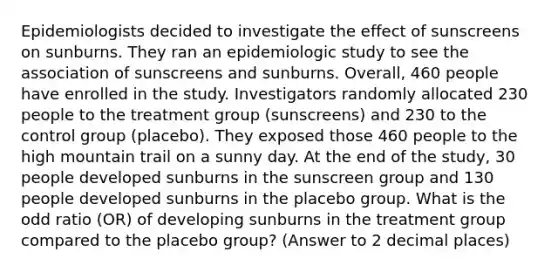 Epidemiologists decided to investigate the effect of sunscreens on sunburns. They ran an epidemiologic study to see the association of sunscreens and sunburns. Overall, 460 people have enrolled in the study. Investigators randomly allocated 230 people to the treatment group (sunscreens) and 230 to the control group (placebo). They exposed those 460 people to the high mountain trail on a sunny day. At the end of the study, 30 people developed sunburns in the sunscreen group and 130 people developed sunburns in the placebo group. What is the odd ratio (OR) of developing sunburns in the treatment group compared to the placebo group? (Answer to 2 decimal places)