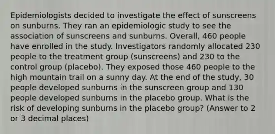 Epidemiologists decided to investigate the effect of sunscreens on sunburns. They ran an epidemiologic study to see the association of sunscreens and sunburns. Overall, 460 people have enrolled in the study. Investigators randomly allocated 230 people to the treatment group (sunscreens) and 230 to the control group (placebo). They exposed those 460 people to the high mountain trail on a sunny day. At the end of the study, 30 people developed sunburns in the sunscreen group and 130 people developed sunburns in the placebo group. What is the risk of developing sunburns in the placebo group? (Answer to 2 or 3 decimal places)