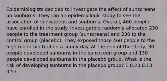 Epidemiologists decided to investigate the effect of sunscreens on sunburns. They ran an epidemiologic study to see the association of sunscreens and sunburns. Overall, 460 people have enrolled in the study. Investigators randomly allocated 230 people to the treatment group (sunscreens) and 230 to the control group (placebo). They exposed those 460 people to the high mountain trail on a sunny day. At the end of the study, 30 people developed sunburns in the sunscreen group and 130 people developed sunburns in the placebo group. What is the risk of developing sunburns in the placebo group? 1 0.23 0.13 0.57