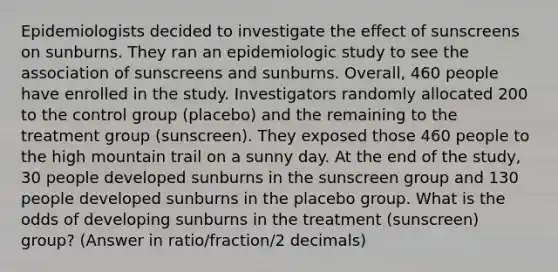 Epidemiologists decided to investigate the effect of sunscreens on sunburns. They ran an epidemiologic study to see the association of sunscreens and sunburns. Overall, 460 people have enrolled in the study. Investigators randomly allocated 200 to the control group (placebo) and the remaining to the treatment group (sunscreen). They exposed those 460 people to the high mountain trail on a sunny day. At the end of the study, 30 people developed sunburns in the sunscreen group and 130 people developed sunburns in the placebo group. What is the odds of developing sunburns in the treatment (sunscreen) group? (Answer in ratio/fraction/2 decimals)