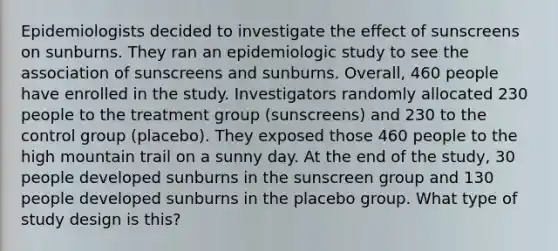 Epidemiologists decided to investigate the effect of sunscreens on sunburns. They ran an epidemiologic study to see the association of sunscreens and sunburns. Overall, 460 people have enrolled in the study. Investigators randomly allocated 230 people to the treatment group (sunscreens) and 230 to the control group (placebo). They exposed those 460 people to the high mountain trail on a sunny day. At the end of the study, 30 people developed sunburns in the sunscreen group and 130 people developed sunburns in the placebo group. What type of study design is this?