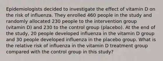 Epidemiologists decided to investigate the effect of vitamin D on the risk of influenza. They enrolled 460 people in the study and randomly allocated 230 people to the intervention group (vitamin D) and 230 to the control group (placebo). At the end of the study, 20 people developed influenza in the vitamin D group and 30 people developed influenza in the placebo group. What is the relative risk of influenza in the vitamin D treatment group compared with the control group in this study?