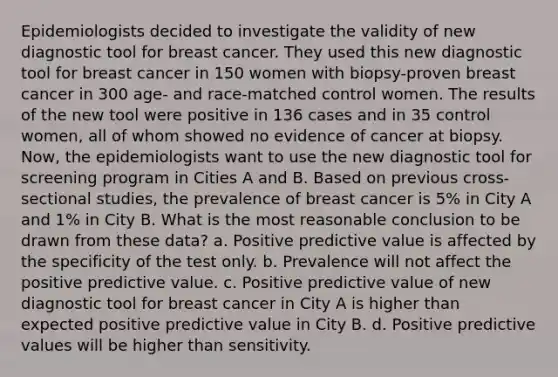 Epidemiologists decided to investigate the validity of new diagnostic tool for breast cancer. They used this new diagnostic tool for breast cancer in 150 women with biopsy-proven breast cancer in 300 age- and race-matched control women. The results of the new tool were positive in 136 cases and in 35 control women, all of whom showed no evidence of cancer at biopsy. Now, the epidemiologists want to use the new diagnostic tool for screening program in Cities A and B. Based on previous cross-sectional studies, the prevalence of breast cancer is 5% in City A and 1% in City B. What is the most reasonable conclusion to be drawn from these data? a. Positive predictive value is affected by the specificity of the test only. b. Prevalence will not affect the positive predictive value. c. Positive predictive value of new diagnostic tool for breast cancer in City A is higher than expected positive predictive value in City B. d. Positive predictive values will be higher than sensitivity.