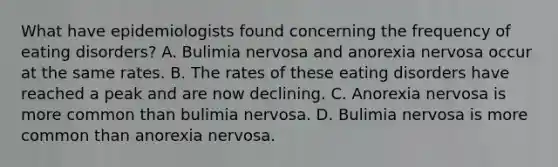 What have epidemiologists found concerning the frequency of eating disorders? A. Bulimia nervosa and anorexia nervosa occur at the same rates. B. The rates of these eating disorders have reached a peak and are now declining. C. Anorexia nervosa is more common than bulimia nervosa. D. Bulimia nervosa is more common than anorexia nervosa.