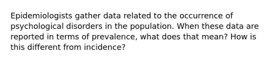 Epidemiologists gather data related to the occurrence of psychological disorders in the population. When these data are reported in terms of prevalence, what does that mean? How is this different from incidence?