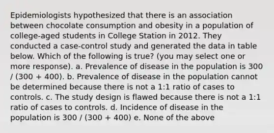 Epidemiologists hypothesized that there is an association between chocolate consumption and obesity in a population of college-aged students in College Station in 2012. They conducted a case-control study and generated the data in table below. Which of the following is true? (you may select one or more response). a. Prevalence of disease in the population is 300 / (300 + 400). b. Prevalence of disease in the population cannot be determined because there is not a 1:1 ratio of cases to controls. c. The study design is flawed because there is not a 1:1 ratio of cases to controls. d. Incidence of disease in the population is 300 / (300 + 400) e. None of the above