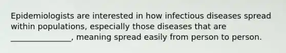 Epidemiologists are interested in how infectious diseases spread within populations, especially those diseases that are _______________, meaning spread easily from person to person.