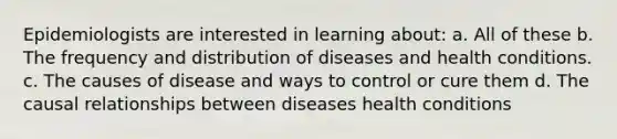 Epidemiologists are interested in learning about: a. All of these b. The frequency and distribution of diseases and health conditions. c. The causes of disease and ways to control or cure them d. The causal relationships between diseases health conditions