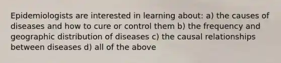 Epidemiologists are interested in learning about: a) the causes of diseases and how to cure or control them b) the frequency and geographic distribution of diseases c) the causal relationships between diseases d) all of the above