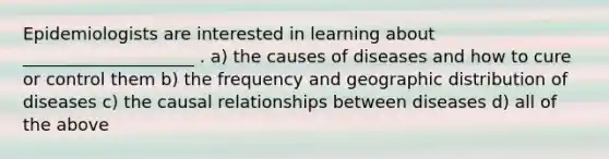 Epidemiologists are interested in learning about ____________________ . a) the causes of diseases and how to cure or control them b) the frequency and geographic distribution of diseases c) the causal relationships between diseases d) all of the above