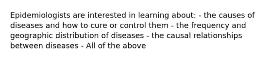 Epidemiologists are interested in learning about: - the causes of diseases and how to cure or control them - the frequency and geographic distribution of diseases - the causal relationships between diseases - All of the above