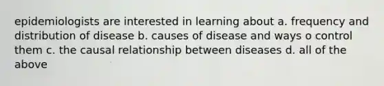 epidemiologists are interested in learning about a. frequency and distribution of disease b. causes of disease and ways o control them c. the causal relationship between diseases d. all of the above