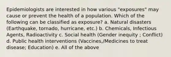 Epidemiologists are interested in how various "exposures" may cause or prevent the health of a population. Which of the following can be classified as exposure? a. Natural disasters (Earthquake, tornado, hurricane, etc.) b. Chemicals, Infectious Agents, Radioactivity c. Social health (Gender inequity ; Conflict) d. Public health interventions (Vaccines,/Medicines to treat disease; Education) e. All of the above