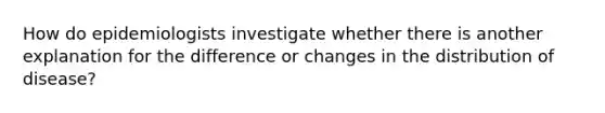 How do epidemiologists investigate whether there is another explanation for the difference or changes in the distribution of disease?