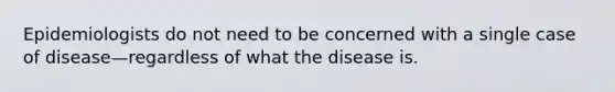 Epidemiologists do not need to be concerned with a single case of disease—regardless of what the disease is.