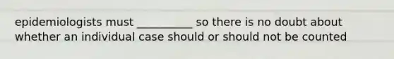 epidemiologists must __________ so there is no doubt about whether an individual case should or should not be counted