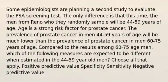 Some epidemiologists are planning a second study to evaluate the PSA screening test. The only difference is that this time, the men from Reno who they randomly sample will be 44-59 years of age. Age is a strong risk factor for prostate cancer. The prevalence of prostate cancer in men 44-59 years of age will be much lower than the prevalence of prostate cancer in men 60-75 years of age. Compared to the results among 60-75 age men, which of the following measures are expected to be different when estimated in the 44-59 year old men? Choose all that apply. Positive predictive value Specificity Sensitivity Negative predictive value