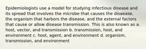 Epidemiologists use a model for studying infectious disease and its spread that involves the microbe that causes the disaease, the organism that harbors the disease, and the external factors that cause or allow disease transmission. This is also known as a. host, vector, and transmission b. transmission, host, and environment c. host, agent, and environment d. organism, transmission, and environment