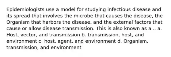 Epidemiologists use a model for studying infectious disease and its spread that involves the microbe that causes the disease, the Organism that harbors the disease, and the external factors that cause or allow disease transmission. This is also known as a... a. Host, vector, and transmission b. transmission, host, and environment c. host, agent, and environment d. Organism, transmission, and environment