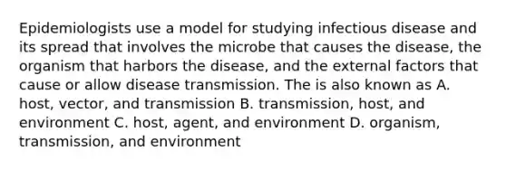 Epidemiologists use a model for studying infectious disease and its spread that involves the microbe that causes the disease, the organism that harbors the disease, and the external factors that cause or allow disease transmission. The is also known as A. host, vector, and transmission B. transmission, host, and environment C. host, agent, and environment D. organism, transmission, and environment