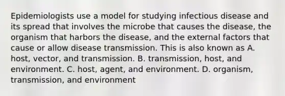 Epidemiologists use a model for studying infectious disease and its spread that involves the microbe that causes the disease, the organism that harbors the disease, and the external factors that cause or allow disease transmission. This is also known as A. host, vector, and transmission. B. transmission, host, and environment. C. host, agent, and environment. D. organism, transmission, and environment