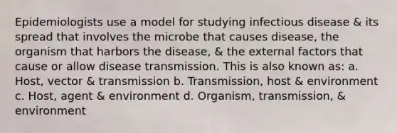 Epidemiologists use a model for studying infectious disease & its spread that involves the microbe that causes disease, the organism that harbors the disease, & the external factors that cause or allow disease transmission. This is also known as: a. Host, vector & transmission b. Transmission, host & environment c. Host, agent & environment d. Organism, transmission, & environment