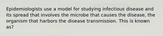 Epidemiologists use a model for studying infectious disease and its spread that involves the microbe that causes the disease, the organism that harbors the disease transmission. This is known as?