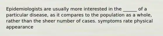 Epidemiologists are usually more interested in the ______ of a particular disease, as it compares to the population as a whole, rather than the sheer number of cases. symptoms rate physical appearance