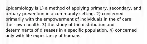 Epidemiology is 1) a method of applying primary, secondary, and tertiary prevention in a community setting. 2) concerned primarily with the empowerment of individuals in the of care their own health. 3) the study of the distribution and determinants of diseases in a specific population. 4) concerned only with life expectancy of humans.