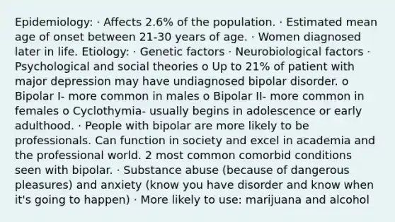 Epidemiology: · Affects 2.6% of the population. · Estimated mean age of onset between 21-30 years of age. · Women diagnosed later in life. Etiology: · Genetic factors · Neurobiological factors · Psychological and social theories o Up to 21% of patient with major depression may have undiagnosed bipolar disorder. o Bipolar I- more common in males o Bipolar II- more common in females o Cyclothymia- usually begins in adolescence or early adulthood. · People with bipolar are more likely to be professionals. Can function in society and excel in academia and the professional world. 2 most common comorbid conditions seen with bipolar. · Substance abuse (because of dangerous pleasures) and anxiety (know you have disorder and know when it's going to happen) · More likely to use: marijuana and alcohol