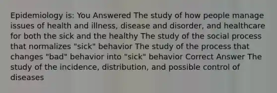 Epidemiology is: You Answered The study of how people manage issues of health and illness, disease and disorder, and healthcare for both the sick and the healthy The study of the social process that normalizes "sick" behavior The study of the process that changes "bad" behavior into "sick" behavior Correct Answer The study of the incidence, distribution, and possible control of diseases