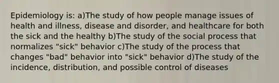 Epidemiology is: a)The study of how people manage issues of health and illness, disease and disorder, and healthcare for both the sick and the healthy b)The study of the social process that normalizes "sick" behavior c)The study of the process that changes "bad" behavior into "sick" behavior d)The study of the incidence, distribution, and possible control of diseases