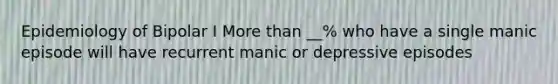 Epidemiology of Bipolar I More than __% who have a single manic episode will have recurrent manic or depressive episodes