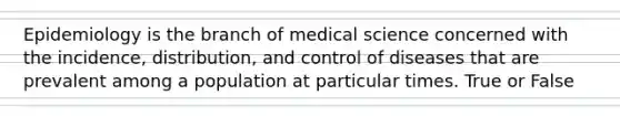 Epidemiology is the branch of medical science concerned with the incidence, distribution, and control of diseases that are prevalent among a population at particular times. True or False