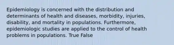 Epidemiology is concerned with the distribution and determinants of health and diseases, morbidity, injuries, disability, and mortality in populations. Furthermore, epidemiologic studies are applied to the control of health problems in populations. True False