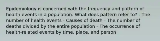 Epidemiology is concerned with the frequency and pattern of health events in a population. What does pattern refer to? - The number of health events - Causes of death - The number of deaths divided by the entire population - The occurrence of health-related events by time, place, and person