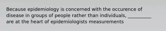 Because epidemiology is concerned with the occurence of disease in groups of people rather than individuals, __________ are at the heart of epidemiologists measurements