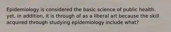 Epidemiology is considered the basic science of public health. yet, in addition, it is through of as a liberal art because the skill acquired through studying epidemiology include what?