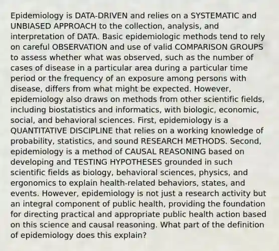 Epidemiology is DATA-DRIVEN and relies on a SYSTEMATIC and UNBIASED APPROACH to the collection, analysis, and interpretation of DATA. Basic epidemiologic methods tend to rely on careful OBSERVATION and use of valid COMPARISON GROUPS to assess whether what was observed, such as the number of cases of disease in a particular area during a particular time period or the frequency of an exposure among persons with disease, differs from what might be expected. However, epidemiology also draws on methods from other scientific fields, including biostatistics and informatics, with biologic, economic, social, and behavioral sciences. First, epidemiology is a QUANTITATIVE DISCIPLINE that relies on a working knowledge of probability, statistics, and sound RESEARCH METHODS. Second, epidemiology is a method of CAUSAL REASONING based on developing and TESTING HYPOTHESES grounded in such scientific fields as biology, behavioral sciences, physics, and ergonomics to explain health-related behaviors, states, and events. However, epidemiology is not just a research activity but an integral component of public health, providing the foundation for directing practical and appropriate public health action based on this science and causal reasoning. What part of the definition of epidemiology does this explain?