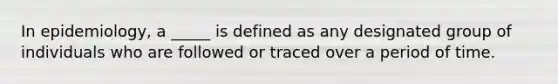 In epidemiology, a _____ is defined as any designated group of individuals who are followed or traced over a period of time.