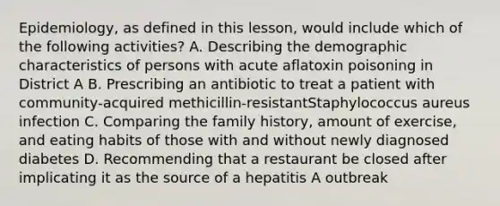 Epidemiology, as defined in this lesson, would include which of the following activities? A. Describing the demographic characteristics of persons with acute aflatoxin poisoning in District A B. Prescribing an antibiotic to treat a patient with community-acquired methicillin-resistantStaphylococcus aureus infection C. Comparing the family history, amount of exercise, and eating habits of those with and without newly diagnosed diabetes D. Recommending that a restaurant be closed after implicating it as the source of a hepatitis A outbreak