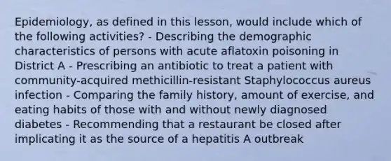 Epidemiology, as defined in this lesson, would include which of the following activities? - Describing the demographic characteristics of persons with acute aflatoxin poisoning in District A - Prescribing an antibiotic to treat a patient with community-acquired methicillin-resistant Staphylococcus aureus infection - Comparing the family history, amount of exercise, and eating habits of those with and without newly diagnosed diabetes - Recommending that a restaurant be closed after implicating it as the source of a hepatitis A outbreak