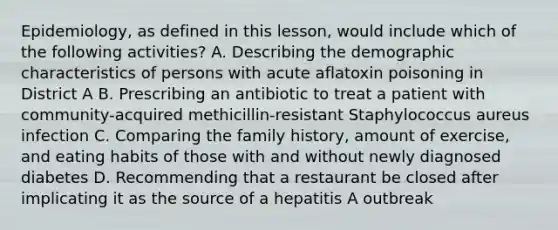 Epidemiology, as defined in this lesson, would include which of the following activities? A. Describing the demographic characteristics of persons with acute aflatoxin poisoning in District A B. Prescribing an antibiotic to treat a patient with community-acquired methicillin-resistant Staphylococcus aureus infection C. Comparing the family history, amount of exercise, and eating habits of those with and without newly diagnosed diabetes D. Recommending that a restaurant be closed after implicating it as the source of a hepatitis A outbreak